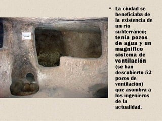 La ciudad se beneficiaba de la existencia de un río subterráneo;  tenía pozos de agua y un magnífico sistema de ventilación  (se han descubierto 52 pozos de ventilación) que asombra a los ingenieros de la actualidad. 