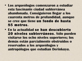 Los arqueólogos comenzaron a estudiar esta fascinante ciudad subterránea abandonada. Consiguieron llegar a los cuarenta metros de profundidad, aunque se cree que tiene  un fondo de hasta 85 metros . En la actualidad  se han descubierto 20 niveles subterráneos . Sólo pueden visitarse los ocho niveles superiores; los demás están parcialmente obstruidos o reservados a los arqueólogos y antropólogos que estudian Derinkuyu. 