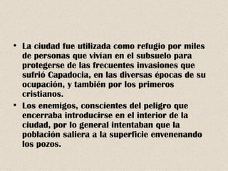 La ciudad fue utilizada como refugio por miles de personas que vivían en el subsuelo para protegerse de las frecuentes invasiones que sufrió Capadocia, en las diversas épocas de su ocupación, y también por los primeros cristianos. Los enemigos, conscientes del peligro que encerraba introducirse en el interior de la ciudad, por lo general intentaban que la población saliera a la superficie envenenando los pozos. 