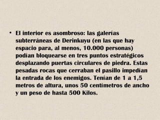 El interior es asombroso: las galerías subterráneas de Derinkuyu (en las que hay espacio para, al menos, 10.000 personas) podían bloquearse en tres puntos estratégicos desplazando puertas circulares de piedra. Estas pesadas rocas que cerraban el pasillo impedían la entrada de los enemigos. Tenían de 1 a 1,5 metros de altura, unos 50 centímetros de ancho y un peso de hasta 500 Kilos. 