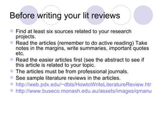 Before writing your lit reviews Find at least six sources related to your research projects. Read the articles (remember to do active reading) Take notes in the margins, write summaries, important quotes etc. Read the easier articles first (see the abstract to see if this article is related to your topic. The articles must be from professional journals. See sample literature reviews in the articles. http://web.pdx.edu/~dbls/HowtoWriteLiteratureReview.htm http://www.buseco.monash.edu.au/assets/images/qmanual/6-1.jpg 