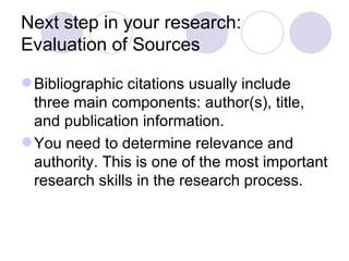 Next step in your research: Evaluation of Sources Bibliographic citations usually include three main components: author(s), title, and publication information.  You need to determine relevance and authority. This is one of the most important research skills in the research process. 