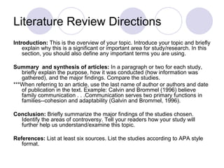 Literature Review Directions Introduction:  This is the overview of your topic. Introduce your topic and briefly explain why this is a significant or important area for study/research. In this section, you should also define any important terms you are using.  Summary  and synthesis of articles:  In a paragraph or two for each study, briefly explain the purpose, how it was conducted (how information was gathered), and the major findings. Compare the studies. ***When referring to an article, use the last name of author or authors and date of publication in the text. Example: Calvin and Brommel (1996) believe family communication . . .Communication serves two primary functions in families--cohesion and adaptability (Galvin and Brommel, 1996).  Conclusion:  Briefly summarize the major findings of the studies chosen. Identify the areas of controversy. Tell your readers how your study will further help us understand/examine this topic. References:  List at least six sources. List the studies according to APA style format.  