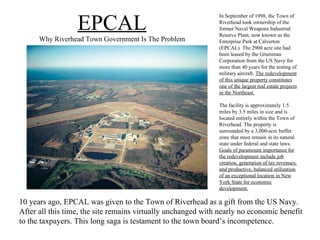 EPCAL Why Riverhead Town Government Is The Problem In September of 1998, the Town of Riverhead took ownership of the former Naval Weapons Industrial Reserve Plant, now known as the Enterprise Park at Calverton (EPCAL). The 2900 acre site had been leased by the Grumman Corporation from the US Navy for more than 40 years for the testing of military aircraft.  The redevelopment of this unique property constitutes one of the largest real estate projects in the Northeast. The facility is approximately 1.5 miles by 3.5 miles in size and is located entirely within the Town of Riverhead. The property is surrounded by a 3,000-acre buffer zone that must remain in its natural state under federal and state laws.  Goals of paramount importance for the redevelopment include job creation, generation of tax revenues, and productive, balanced utilization of an exceptional location in New York State for economic development. 10 years ago, EPCAL was given to the Town of Riverhead as a gift from the US Navy. After all this time, the site remains virtually unchanged with nearly no economic benefit to the taxpayers. This long saga is testament to the town board’s incompetence. 