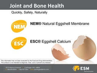 Joint and Bone Health Quickly, Safely, Naturally NEM®  Natural Eggshell Membrane ESC®  Eggshell Calcium This information has not been evaluated by the Food and Drug Administration. This product is not intended to diagnose, treat, cure or prevent any disease . 