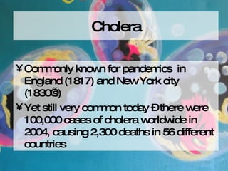 Cholera Commonly known for pandemics  in England (1817) and New York city (1830’s)  Yet still very common today – there were 100,000 cases of cholera worldwide in 2004, causing 2,300 deaths in 56 different countries 