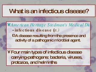 What is an infectious disease? American Heritage Stedman's Medical Dictionary  -  infectious disease  ( n.)   A disease resulting from the presence and activity of a pathogenic microbial agent. Four main types of infectious disease carrying-pathogens: bacteria, viruses, protozoa, and helminths 