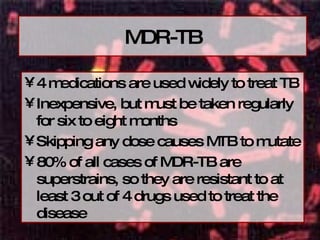 MDR-TB 4 medications are used widely to treat TB Inexpensive, but must be taken regularly for six to eight months Skipping any dose causes MTB to mutate 80% of all cases of MDR-TB are superstrains, so they are resistant to at least 3 out of 4 drugs used to treat the disease 