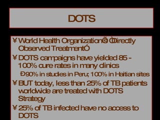 DOTS World Health Organization’s “Directly Observed Treatment” DOTS campaigns have yielded 85 - 100% cure rates in many clinics 90% in studies in Peru; 100% in Haitian sites BUT today, less than 25% of TB patients worldwide are treated with DOTS Strategy 25% of TB infected have no access to DOTS 