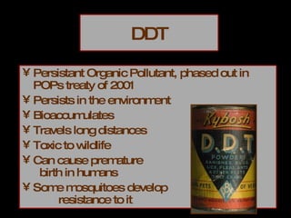 DDT Persistant Organic Pollutant, phased out in POPs treaty of 2001 Persists in the environment Bioaccumulates Travels long distances Toxic to wildlife Can cause premature  birth in humans Some mosquitoes develop  resistance to it 