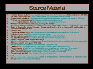 Source Material infectious disease. (n.d.).  The American Heritage® Stedman's Medical Dictionary . Retrieved February 24, 2007, from Dictionary.com website:  http:// dictionary.reference.com /browse/infectious disease Onchocerciasis volvalae at:  http://www.vetmed.ucdavis.edu/courses/vet_eyes/eye_path/epath_s_7377.html WHO communicable diseases:  http:// www.who.int /infectious-disease-news/ -neglected tropical diseases:  http:// www.who.int/neglected_diseases/en / World Bank Health and Population Data, including vital statistics:  http://web.worldbank.org/WBSITE/EXTERNAL/TOPICS/EXTHEALTHNUTRITIONANDPOPULATION/0,,menuPK:282516~pagePK:149018~piPK:149093~theSitePK:282511,00.html Center for Disease Control and Prevention. Department of Health and Human Services. [Online] Available at :http://www.cdc.gov/index.htm  Image sources: Water-borne disease image:  http://www.theirc.org/images/photoessays/drc/pe-drc-pb0506-drc9.jpg Hookworm image:  http:// phil.cdc.gov/phil/quicksearch.asp G protein activation graph:  http:// depts.washington.edu/biowww/faculty/hol.html The defenders image:  http:// www.thehumanbody.ecsd.net/immune_system.htm Imperial College of London blood in urine image:  http://www1.imperial.ac.uk/medicine/research/researchstrategy/researchthemes/publicandint/ide/groupsandcollabs/thesci/ Schistosomiasis life cycle graph, CDC: CDC:  http://en.wikipedia.org/wiki/Image:Schistosomiasis_Life_Cycle.jpeg Yangtze farmer:  http:// www.photographersdirect.com/stockimages/y/yangze.asp?ms =y Three gorges dam:  http://www.schillerinstitute.org/economy/phys_econ/phys_econ_3_gorges.html east African river:  http://www.iwmi.cgiar.org/Africa/files/RIPARWIN/05/_archive/latest.htm guinea worm extraction photo:  http://seattlepi.nwsource.com/africa/worm23.shtml Malaria woman and child:  www.worldpress.org/Africa/2293.cfm DDT:  http://www.sciam.com/media/externalnews/2006-12-07T202947Z_01_NOOTR_RTRIDSP_2_SCIENCE-AIDS-MALARIA-DC.jpg DDR jar:  http :// www.oei.es / decada / ddt.jpg 