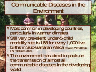 Communicable Diseases in the Environment Most common in developing countries, particularly in warmer climates Still very prevalent: under-5 child mortality rate is 168 for every 1,000 live births in Sub-Saharan Africa  (source: World Bank, HNP statistics 2004) The environment has direct impacts on the transmission of almost all communicable diseases in the developing world 