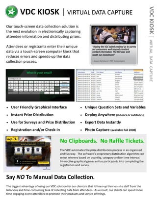 VDC KIOSK | VIRTUAL
           VDC KIOSK | VIRTUAL DATA CAPTURE
Our touch-screen data collection solution is
the next evolution in electronically capturing
attendee information and distributing prizes.

Attendees or registrants enter their unique
data via a touch-screen computer kiosk that
reduces errors and speeds-up the data




                                                                                                                    DATA CAPTURE
collection process.




   User Friendly Graphical Interface                            Unique Question Sets and Variables
   Instant Prize Distribution                                   Deploy Anywhere (indoors or outdoors)
   Use for Surveys and Prize Distribution                       Export Data Instantly
   Registration and/or Check-In                                 Photo Capture (available Fall 2008)

                                            No Clipboards. No Raffle Tickets.
                                            The VDC automates the prize distribution process in an organized
                                            and fun way. The software’s proprietary distribution algorithm can
                                            select winners based on quantity, category and/or time interval.
                                            Interactive graphical games entice participants into completing the
                                            registration and survey.



Say NO To Manual Data Collection.
The biggest advantage of using our VDC solution for our clients is that it frees-up their on-site staff from the
laborious and time-consuming task of collecting data from attendees. As a result, our clients can spend more
time engaging event attendees to promote their products and service offerings.
 