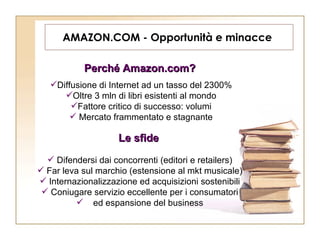 AMAZON.COM - Opportunità e minacce  Perché Amazon.com?   Diffusione di Internet ad un tasso del 2300% Oltre 3 mln di libri esistenti al mondo Fattore critico di successo: volumi Mercato frammentato e stagnante Le sfide   Difendersi dai concorrenti (editori e retailers) Far leva sul marchio (estensione al mkt musicale) Internazionalizzazione ed acquisizioni sostenibili Coniugare servizio eccellente per i consumatori ed espansione del business 