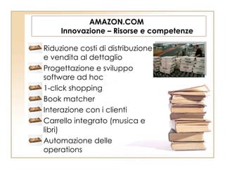 AMAZON.COM  Innovazione – Risorse e competenze Riduzione costi di distribuzione e vendita al dettaglio Progettazione e sviluppo software ad hoc 1-click shopping Book matcher Interazione con i clienti Carrello integrato (musica e libri) Automazione delle operations 