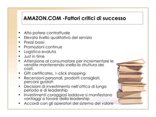 AMAZON.COM -Fattori critici di successo Alto potere contrattuale Elevato livello qualitativo del servizio Prezzi bassi Promozioni continue Logistica evoluta Just in time Attenzione al consumatore per incrementare le vendite mantenendo snella la struttura dei costi. Gift certificates, 1-click shopping Recensioni personali, prodotti consigliati, percorsi guidati Decisioni di investimento nell’ottica di lungo periodo e di leadership Investimenti coraggiosi laddove si manifestano vantaggi a favore della leadership Accordi con gli operatori del sistema del valore 