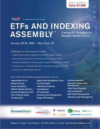 Register by 10/24/08 and

                                                                              Save $1,000



                 Proudly presents the 4th Annual:




ETFs AND INDEXING                                           TM



ASSEMBLY                                                            Tracking ETF Strategies to
                                                                    Navigate Market Turmoil

January 28-29, 2009 | New York, NY


Highlights of the program include:
    Implementing trading strategies for bear and volatile markets
•


    Examining the latest sector and industry ETFs to hit the market
•


    Weighing fundamental indexing against market cap and other methods
•


    Assessing how to replicate alternative investments strategies with ETFs
•


    Using ETFs in ERISA-based accounts
•




Hear from Participating Organizations such as:
                                                                          AltaVista Research
Oppenheimer & Co.                    Appel Asset Management Corp.
                                                                          Hennion & Walsh Asset
Morgan Stanley                       Fox Hall Capital
                                                                          Management
Avatar Associates                    Ladenburg Thalmann
                                                                          Picket Fence Financial
Efficient Market Advisors            ScotiaMcLeod
                                                                          PUR Investing Inc.
Janney Montgomery Scott              ETF Associates
                                                                          RBC Wealth Management
Penn Financial Group                 Harmony Asset Management
                                                                          Lakeview Asset Management
The Beta Brief                       Chapin Hill Advisors




Sponsor:                          Media Partners:




Register Today! Call Dhaval: 416.597.4754 or e-mail: dhaval.thakur@iqpc.com
 