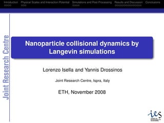 Introduction   Physical Scales and Interaction Potential   Simulations and Post-Processing   Results and Discussion   Conclusions




                  Nanoparticle collisional dynamics by
                        Langevin simulations

                                 Lorenzo Isella and Yannis Drossinos

                                            Joint Research Centre, Ispra, Italy


                                              ETH, November 2008




      EC DG JRC – TFEIP - November 2006
 