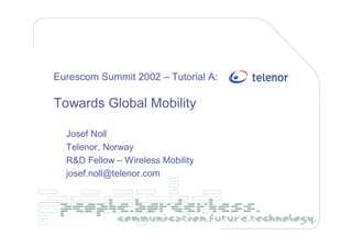 Eurescom Summit 2002 – Tutorial A:

Towards Global Mobility

  Josef Noll
  Telenor, Norway
  R&D Fellow – Wireless Mobility
  josef.noll@telenor.com
 