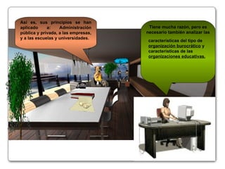 Así es, sus principios se han aplicado a: Administración pública y privada, a las empresas, y a las escuelas y universidades. Tiene mucha razón, pero es necesario también analizar las características del tipo de  organización burocrático  y características de las  organizaciones educativas. @~€ 
