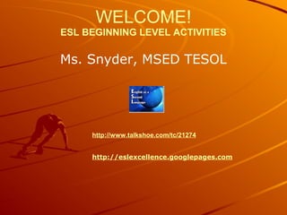 WELCOME!
ESL BEGINNING LEVEL ACTIVITIES
Ms. Snyder, MSED TESOL
http://www.talkshoe.com/tc/21274
http://eslexcellence.googlepages.com