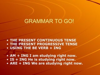 GRAMMAR TO GO!
• THE PRESENT CONTINUOUS TENSE
• THE PRESENT PROGRESSIVE TENSE
• USING THE BE VERB + ING
• AM + ING I am studying right now.
• IS + ING He is studying right now.
• ARE + ING We are studying right now.