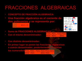 FRACCIONES  ALGEBRAICAS CONCEPTO DE FRACCIÓN ALGEBRAICA: Una fracción algebraica es el cociente de dos polinomios y se representa por:   Suma de FRACCIONES ALGEBRAICAS:  Con el mismo denomiminador: Con distinto denomiminador: En primer lugar se ponen las fracciones algebraicas a común denominador, posteriormente se suman los numeradores   