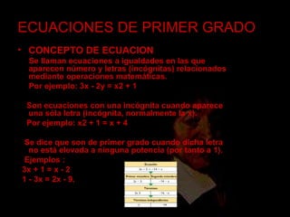 ECUACIONES DE PRIMER GRADO CONCEPTO DE ECUACION Se llaman ecuaciones a igualdades en las que aparecen número y letras (incógnitas) relacionados mediante operaciones matemáticas. Por ejemplo: 3x - 2y = x2 + 1   Son ecuaciones con una incógnita cuando aparece una sóla letra (incógnita, normalmente la x). Por ejemplo: x2 + 1 = x + 4   Se dice que son de primer grado cuando dicha letra no está elevada a ninguna potencia (por tanto a 1). Ejemplos : 3x + 1 = x - 2  1 - 3x = 2x - 9. 