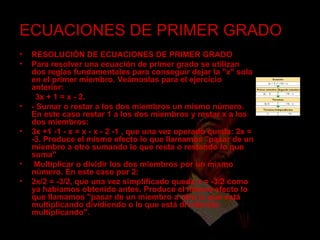 ECUACIONES DE PRIMER GRADO RESOLUCIÓN DE ECUACIONES DE PRIMER GRADO Para resolver una ecuación de primer grado se utilizan dos reglas fundamentales para conseguir dejar la "x" sola en el primer miembro. Veámoslas para el ejercicio anterior:  3x + 1 = x - 2. - Sumar o restar a los dos miembros un mismo número. En este caso restar 1 a los dos miembros y restar x a los dos miembros: 3x +1 -1 - x = x - x - 2 -1 , que una vez operado queda: 2x = -3. Produce el mismo efecto lo que llamamos "pasar de un miembro a otro sumando lo que resta o restando lo que suma" Multiplicar o dividir los dos miembros por un mismo número. En este caso por 2: 2x/2 = -3/2, que una vez simplificado queda x = -3/2 como ya habíamos obtenido antes. Produce el mismo efecto lo que llamamos "pasar de un miembro a otro lo que está multiplicando dividiendo o lo que está dividiendo multiplicando".  