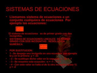 SISTEMAS DE ECUACIONES Llamamos sistema de ecuaciones a un conjunto cualquiera de ecuaciones .  Por ejemplo las ecuaciones:  El sistema de ecuaciones  es de primer grado con dos incógnitas. SISTEMAS DE ECUACIONES LINEALES  DE PRIMER GRADO CON DOS INCÓGNITAS . RESOLUCIÓN NUMÉRICA   POR SUSTITUCION: 1 - Se despeja una incógnita en una ecuación, por ejemplo la y en la primera: y = -2x - 2 - Se sustituye dicho valor en la segunda: x - 2x = -1 - 3 - Se resuelve esta ecuación: -x = -1 ; x = 1 - 4 - Con este valor se halla el de la otra incógnita (paso 1): y = -2 