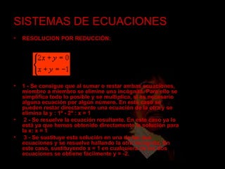 SISTEMAS DE ECUACIONES RESOLUCION POR REDUCCIÓN: 1 - Se consigue que al sumar o restar ambas ecuaciones, miembro a miembro se elimine una incógnita. Para ello se simplifica todo lo posible y se multiplica, si es necesario alguna ecuación por algún número. En este caso se pueden restar directamente una ecuación de la otra y se elimina la y : 1ª - 2ª : x = 1 2 - Se resuelve la ecuación resultante. En este caso ya lo está ya que hemos obtenido directamente la solución para la x: x = 1 3 - Se sustituye esta solución en una de las dos ecuaciones y se resuelve hallando la otra incógnita. En este caso, sustituyendo x = 1 en cualquiera de las dos ecuaciones se obtiene fácilmente y = -2.  