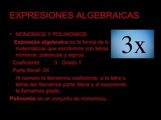 EXPRESIONES ALGEBRAICAS MONOMIOS Y POLINOMIOS Expresión algebraica  es la forma de las matemáticas que escribimos con letras, números, potencias y signos. Coeficiente  3   Grado 1 Parte literal :3X  Al número le llamamos coeficiente, a la letra o letras les llamamos parte literal y al exponente le llamamos grado. Polinomio  es un conjunto de monomios.  