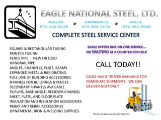 COMPLETE STEEL SERVICE CENTER

SQUARE & RECTANGULAR TUBING
PAINTED TUBING
FENCE PIPE  ‐ NEW OR USED
                                             CALL TODAY!!
HANDRAIL PIPE
ANGLES, CHANNELS, FLATS, BEAMS
EXPANDED METAL & BAR GRATING
                                        EAGLE HAS 8 TRUCKS AVAILABLE FOR 
FULL LINE OF BUILDING ACCESSORIES
                                        IMMEDIATE SHIPMENTS.  WE CAN 
R‐PANELS FOR BUILDINGS & FENCES
                                        DELIVER NEXT DAY.*
SECONDARY R‐PANELS AVAILABLE
PURLINS, BASE ANGLE, RECIEVER CHANNEL
SHEET, PLATE, AND FLOOR PLATE
INSULATION AND INSULATION ACCESSORIES
REBAR AND REBAR ACCESSORIES
ORNAMENTAL IRON & WELDING SUPPLIES
                                           *BASED ON REGULAR DELIVERY ROUTES.
 