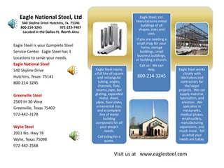 Eagle National Steel, Ltd                                                   Eagle Steel, Ltd. 
                                                                             Manufactures metal 
     540 Skyline Drive Hutchins, Tx. 75141
                                                                                buildings of all 
    800‐214‐3245                     972‐225‐7407
                                                                              shapes, sizes and 
     Located in the Dallas‐Ft. Worth Area                                            uses.
                                                                             If you are needing a 
                                                                             small shop for your 
Eagle Steel is your Complete Steel                                               home, storage  
Service Center.  Eagle Steel has 3                                              buildings, small 
                                                                              business buildings, 
Locations to serve your needs.                                               or building a church.
Eagle National Steel                                                           Call us!  We can 
                                                     Eagle Steel stocks                              Eagle Steel works 
                                                                                     Help.
540 Skyline Drive 
                                                    a full line of square                                closely with 
                                                                             800‐214‐3245
Hutchins, Texas  75141                                and rectangular                                  fabricators and 
                                                       tubing, angles,                                 contractors for 
800‐214‐3245
                                                      channels, flats,                                    the larger 
                                                     beams, pipe, bar                                projects.  We can 
                                                    grating, expanded                                 supply material, 
Greenville Steel
                                                        metal, sheet,                                 fabrication, and 
2569 IH 30 West                                      plate, floor plate,                                erection.  We 
                                                     ornamental iron,                                    specialize in 
Greenville, Texas 75402
                                                      and a complete                                     restaurants, 
972‐442‐3178                                            line of metal                                 medical plazas, 
                                                           building                                     retail outlets, 
                                                     componets for all                                 manufacturing 
Wylie Steel                                             your project                                  expansions, and 
                                                            needs.                                   much more.  Tell 
2001 No. Hwy 78                                                                                         us what your 
                                                      Call today for a 
Wylie, Texas 75098                                                                                   needs are today.
                                                           quote.
972‐442‐2568

                                                                  Visit us at   www.eaglesteel.com
 