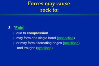 Forces   may cause  rock to: 3 .  * Fold   due to  compression may form one single bend ( monocline ) or may form alternating ridges ( anticlines ) and troughs ( synclines ) 