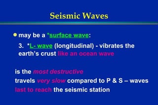 Seismic Waves may be a  * surface wave : 3.  * L- wave   (longitudinal) - vibrates the earth’s crust  like an ocean wave is the  most destructive travels  very slow   compared to P & S – waves last to reach  the seismic station 
