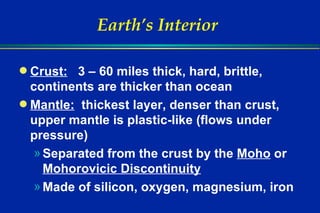 Earth’s Interior Crust:   3 – 60 miles thick, hard, brittle, continents are thicker than ocean   Mantle:   thickest layer, denser than crust, upper mantle is plastic-like (flows under pressure) Separated from the crust by the  Moho  or  Mohorovicic Discontinuity Made of silicon, oxygen, magnesium, iron 