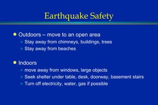 Earthquake Safety Outdoors – move to an open area Stay away from chimneys, buildings, trees Stay away from beaches Indoors  move away from windows, large objects Seek shelter under table, desk, doorway, basement stairs Turn off electricity, water, gas if possible 