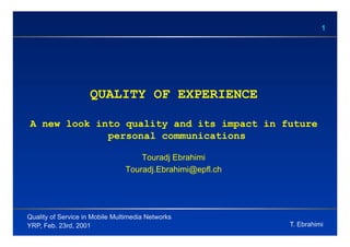 1




                    QUALITY OF EXPERIENCE

A new look into quality and its impact in future
             personal communications

                                    Touradj Ebrahimi
                                Touradj.Ebrahimi@epfl.ch




Quality of Service in Mobile Multimedia Networks
YRP, Feb. 23rd, 2001                                       T. Ebrahimi
 