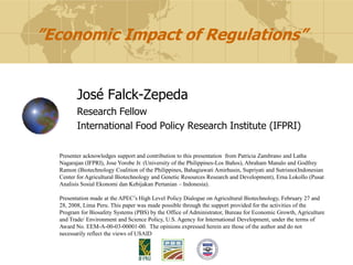 ”Economic Impact of Regulations”


         José Falck-Zepeda
         Research Fellow
         International Food Policy Research Institute (IFPRI)

  Presenter acknowledges support and contribution to this presentation from Patricia Zambrano and Latha
  Nagarajan (IFPRI), Jose Yorobe Jr. (University of the Philippines-Los Baños), Abraham Manalo and Godfrey
  Ramon (Biotechnology Coalition of the Philippines, Bahagiawati Amirhusin, Supriyati and Sutrisno(Indonesian
  Center for Agricultural Biotechnology and Genetic Resources Research and Development), Erna Lokollo (Pusat
  Analisis Sosial Ekonomi dan Kebijakan Pertanian – Indonesia).

  Presentation made at the APEC‟s High Level Policy Dialogue on Agricultural Biotechnology, February 27 and
  28, 2008, Lima Peru. This paper was made possible through the support provided for the activities of the
  Program for Biosafety Systems (PBS) by the Office of Administrator, Bureau for Economic Growth, Agriculture
  and Trade/ Environment and Science Policy, U.S. Agency for International Development, under the terms of
  Award No. EEM-A-00-03-00001-00. The opinions expressed herein are those of the author and do not
  necessarily reflect the views of USAID
 