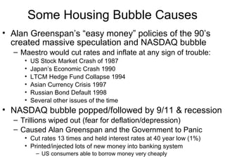 Some Housing Bubble Causes Alan Greenspan’s “easy money” policies of the 90’s created massive speculation and NASDAQ bubble Maestro would cut rates and inflate at any sign of trouble: US Stock Market Crash of 1987 Japan’s Economic Crash 1990 LTCM Hedge Fund Collapse 1994 Asian Currency Crisis 1997 Russian Bond Default 1998 Several other issues of the time NASDAQ bubble popped/followed by 9/11 & recession Trillions wiped out (fear for deflation/depression)  Caused Alan Greenspan and the Government to Panic  Cut rates 13 times and held interest rates at 40 year low (1%) Printed/injected lots of new money into banking system  US consumers able to borrow money very cheaply 