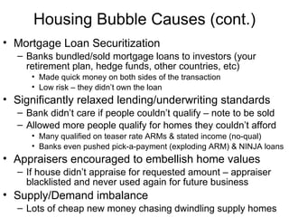 Housing Bubble Causes (cont.) Mortgage Loan Securitization  Banks bundled/sold mortgage loans to investors (your retirement plan, hedge funds, other countries, etc)  Made quick money on both sides of the transaction Low risk – they didn’t own the loan Significantly relaxed lending/underwriting standards Bank didn’t care if people couldn’t qualify – note to be sold  Allowed more people qualify for homes they couldn’t afford Many qualified on teaser rate ARMs & stated income (no-qual) Banks even pushed pick-a-payment (exploding ARM) & NINJA loans Appraisers encouraged to embellish home values If house didn’t appraise for requested amount – appraiser blacklisted and never used again for future business Supply/Demand imbalance  Lots of cheap new money chasing dwindling supply homes 