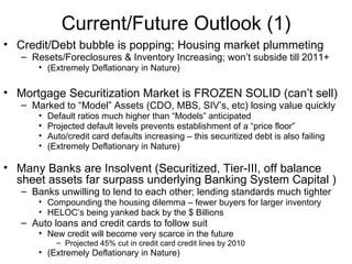 Current/Future Outlook (1) Credit/Debt bubble is popping; Housing market plummeting Resets/Foreclosures & Inventory Increasing; won’t subside till 2011+ (Extremely Deflationary in Nature) Mortgage Securitization Market is FROZEN SOLID (can’t sell) Marked to “Model” Assets (CDO, MBS, SIV’s, etc) losing value quickly Default ratios much higher than “Models” anticipated Projected default levels prevents establishment of a “price floor” Auto/credit card defaults increasing – this securitized debt is also failing (Extremely Deflationary in Nature) Many Banks are Insolvent (Securitized, Tier-III, off balance sheet assets far surpass underlying Banking System Capital ) Banks unwilling to lend to each other; lending standards much tighter  Compounding the housing dilemma – fewer buyers for larger inventory HELOC’s being yanked back by the $ Billions Auto loans and credit cards to follow suit New credit will become very scarce in the future Projected 45% cut in credit card credit lines by 2010  (Extremely Deflationary in Nature) 