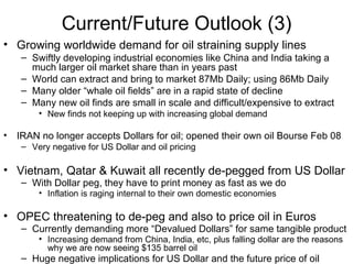 Current/Future Outlook (3) Growing worldwide demand for oil straining supply lines Swiftly developing industrial economies like China and India taking a much larger oil market share than in years past World can extract and bring to market 87Mb Daily; using 86Mb Daily Many older “whale oil fields” are in a rapid state of decline Many new oil finds are small in scale and difficult/expensive to extract New finds not keeping up with increasing global demand IRAN no longer accepts Dollars for oil; opened their own oil Bourse Feb 08 Very negative for US Dollar and oil pricing  Vietnam, Qatar & Kuwait all recently de-pegged from US Dollar With Dollar peg, they have to print money as fast as we do Inflation is raging internal to their own domestic economies OPEC threatening to de-peg and also to price oil in Euros Currently demanding more “Devalued Dollars” for same tangible product Increasing demand from China, India, etc, plus falling dollar are the reasons why we are now seeing $135 barrel oil Huge negative implications for   US Dollar and the future price of oil 