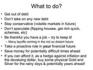 What to do? Get out of debt  Don’t take on any new debt Stay conservative (volatile markets in future) Don’t speculate (flipping houses, get rich quick, schemes, etc) Be thankful you have a job – try to keep it! Many layoffs coming in the not so distant future Take a proactive role in  your  financial future Save money for potentially difficult times ahead If you can afford it, as a hedge against inflation and the devaluing dollar, buy some physical Gold and Silver for the rainy days & potentially years ahead! 
