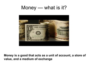 Money — what is it? Money is a good that acts as a unit of account, a store of value, and a medium of exchange 
