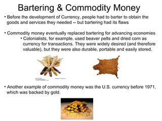 Before the development of Currency, people had to barter to obtain the  goods and services they needed -- but bartering had its flaws Commodity money eventually replaced bartering for advancing economies Colonialists, for example, used beaver pelts and dried corn as  currency for transactions. They were widely desired (and therefore  valuable), but they were also durable, portable and easily stored. Another example of commodity money was the U.S. currency before 1971,  which was backed by gold.  Bartering & Commodity Money 