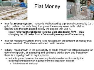 Fiat Money In a  fiat money system , money is not backed by a physical commodity (i.e.: gold). Instead, the only thing that gives the money value is its relative scarcity and the faith placed in it by the people that use it. Nixon removed the US Dollar from the Gold standard in 1971 – thus changing the US dollar from a Commodity money to a Fiat currency In a fiat monetary system, there is no restraint on the amount of money that can be created.  This allows unlimited credit creation Initially, rapid growth in the availability of credit (money) is often mistaken for economic growth, as spending and business profits grow and frequently there is a rapid growth in equity prices.  In the long run, however, the economy tends to suffer much more by the following contraction than it gained from the expansion in credit  This is where we are today 
