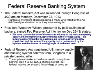 Federal Reserve Banking System The Federal Reserve Act was railroaded through Congress at 4:30 am on Monday, December 22, 1913   Numerous members absent/sleeping & many who voted for the Act didn’t really understand what they were voting for President Woodrow Wilson, p ressured by political/financial backers,  signed Fed Reserve Act into law on Dec 23 rd   & stated :   We have come to be one of the worst ruled, one of the most completely controlled and dominated, governments in the civilized world -- no longer a government by free opinion, no longer a government by conviction and the vote of the majority, but a government by the opinion and the duress of small groups of dominant men. Federal Reserve Act transferred US money supply and banking system controls from Congress to a  private banking elite These private bankers could now create money from nothing, loan it to our Gvt. & charge interest (our  federal income tax system) for privilege of doing so 