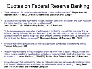 "Give me control of a nation's money and I care not who makes the laws."   Mayer Amschel Rothschild (1744 -1812) Godfather, Rothschild Banking Cartel Europe "Banks have done more injury to the religion, morality, tranquility, prosperity, and even wealth of the nation than they have done or ever will do good."  John Adams(1735-1826) Founding Father, 2nd US President   “ If the American people ever allow private banks to control the issue of their currency, first by inflation, then by deflation, (i.e., the "business cycle") the banks and corporations that will grow up around them will deprive the people of all property until their children wake-up homeless on the continent their fathers conquered.”   Thomas Jefferson, US President 1801-1809 I believe that banking institutions are more dangerous to our liberties than standing armies.  Thomas Jefferson,1816   "History records that the money changers have used every form of abuse, intrigue, deceit, and violent means possible to maintain their control over governments by controlling the money and its issuance."  James Madison (1751-1836), Father of the Constitution, 4th US President It is well enough that people of the nation do not understand our banking and monetary system, for if they did, I believe there would be a revolution before tomorrow morning."  Henry Ford (1863-1947) Founder of Ford Motor Company Quotes on Federal Reserve Banking 